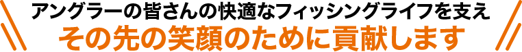 アングーの皆さんの快適なフィッシングライフを支え、その先の笑顔のために貢献します